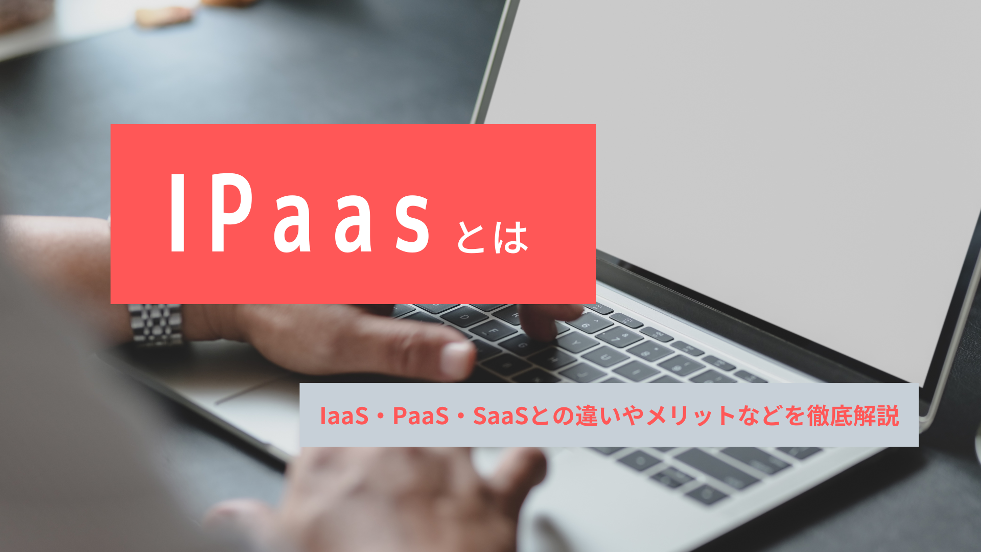 iPaaSとは？IaaS・PaaS・SaaSとの違いやメリットなどを徹底解説！