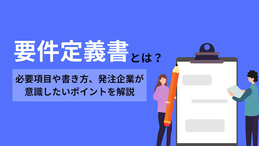 要件定義書とは？必要項目や書き方、発注企業が意識したいポイントを解説